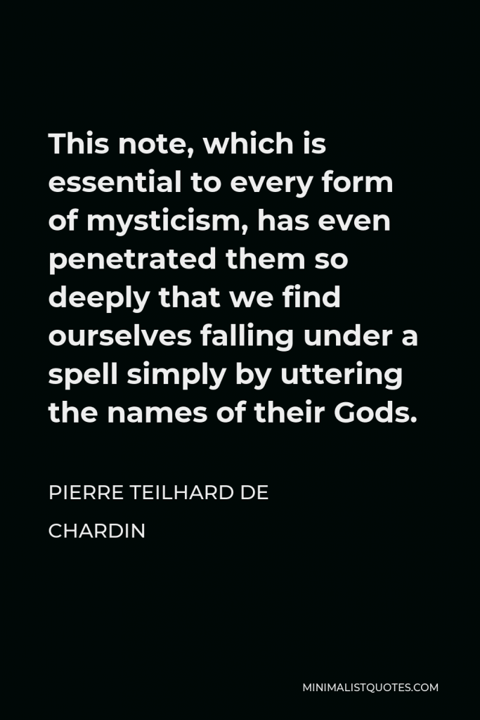 Pierre Teilhard de Chardin Quote - This note, which is essential to every form of mysticism, has even penetrated them so deeply that we find ourselves falling under a spell simply by uttering the names of their Gods.