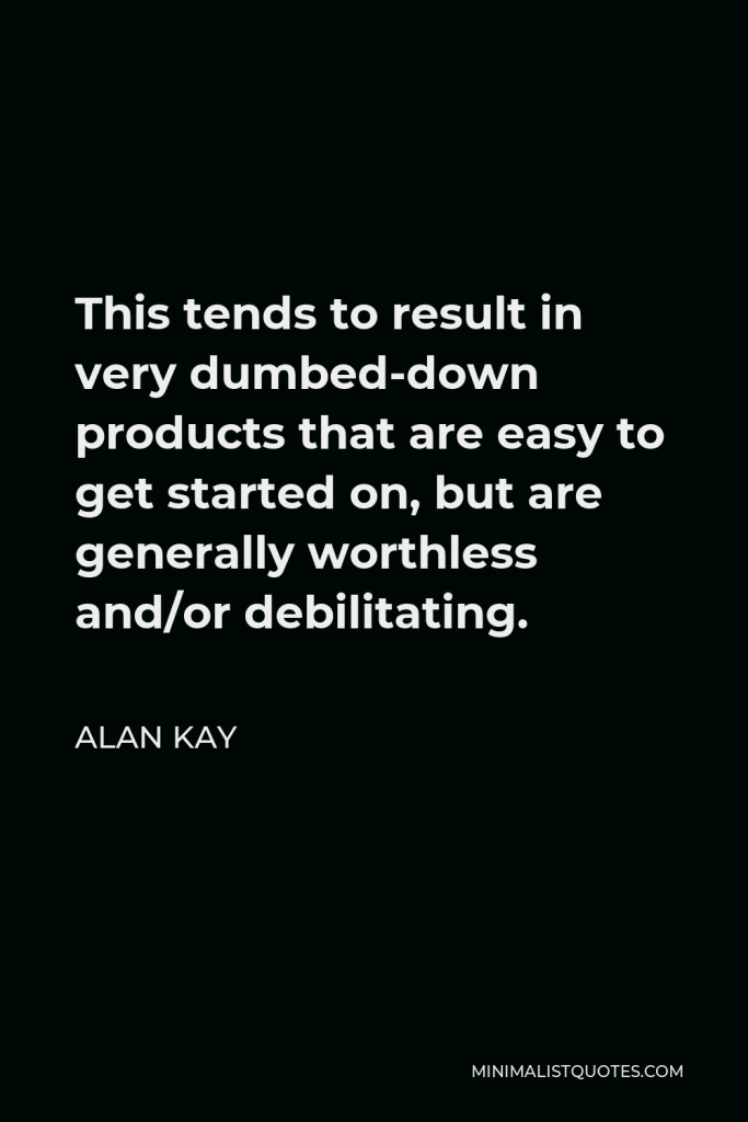 Alan Kay Quote - This tends to result in very dumbed-down products that are easy to get started on, but are generally worthless and/or debilitating.