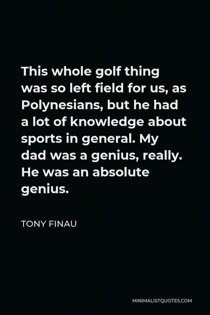 Tony Finau Quote - This whole golf thing was so left field for us, as Polynesians, but he had a lot of knowledge about sports in general. My dad was a genius, really. He was an absolute genius.
