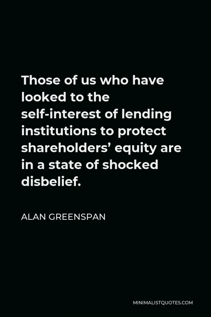 Alan Greenspan Quote - Those of us who have looked to the self-interest of lending institutions to protect shareholders’ equity are in a state of shocked disbelief.