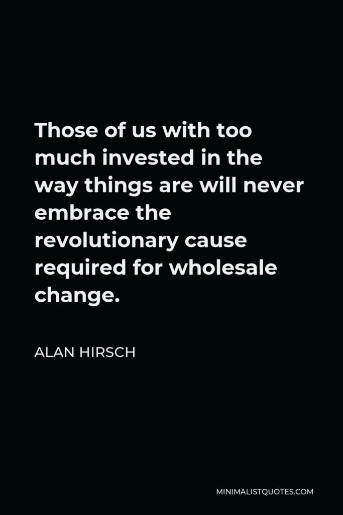 Alan Hirsch Quote - Those of us with too much invested in the way things are will never embrace the revolutionary cause required for wholesale change.