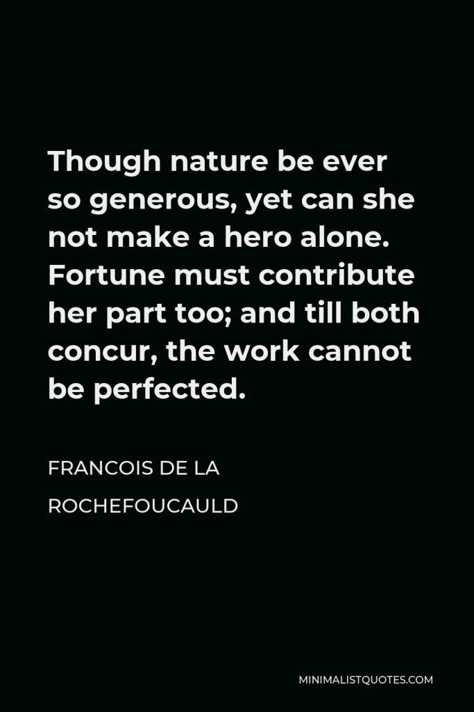 Francois de La Rochefoucauld Quote - Though nature be ever so generous, yet can she not make a hero alone. Fortune must contribute her part too; and till both concur, the work cannot be perfected.