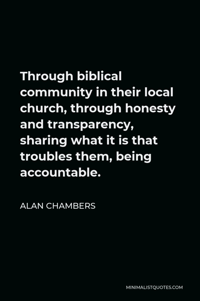 Alan Chambers Quote - Through biblical community in their local church, through honesty and transparency, sharing what it is that troubles them, being accountable.