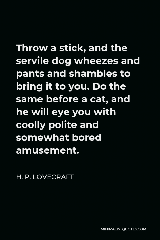 H. P. Lovecraft Quote - Throw a stick, and the servile dog wheezes and pants and shambles to bring it to you. Do the same before a cat, and he will eye you with coolly polite and somewhat bored amusement.