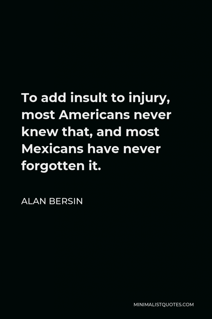 Alan Bersin Quote - To add insult to injury, most Americans never knew that, and most Mexicans have never forgotten it.