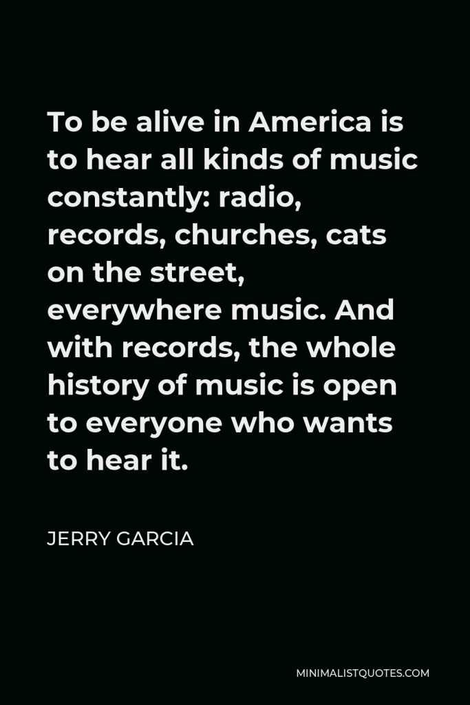 Jerry Garcia Quote - To be alive in America is to hear all kinds of music constantly: radio, records, churches, cats on the street, everywhere music. And with records, the whole history of music is open to everyone who wants to hear it.