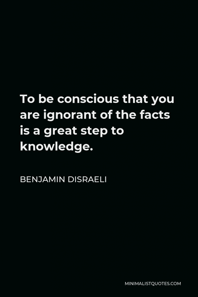 Benjamin Disraeli Quote - To be conscious that you are ignorant of the facts is a great step to knowledge.