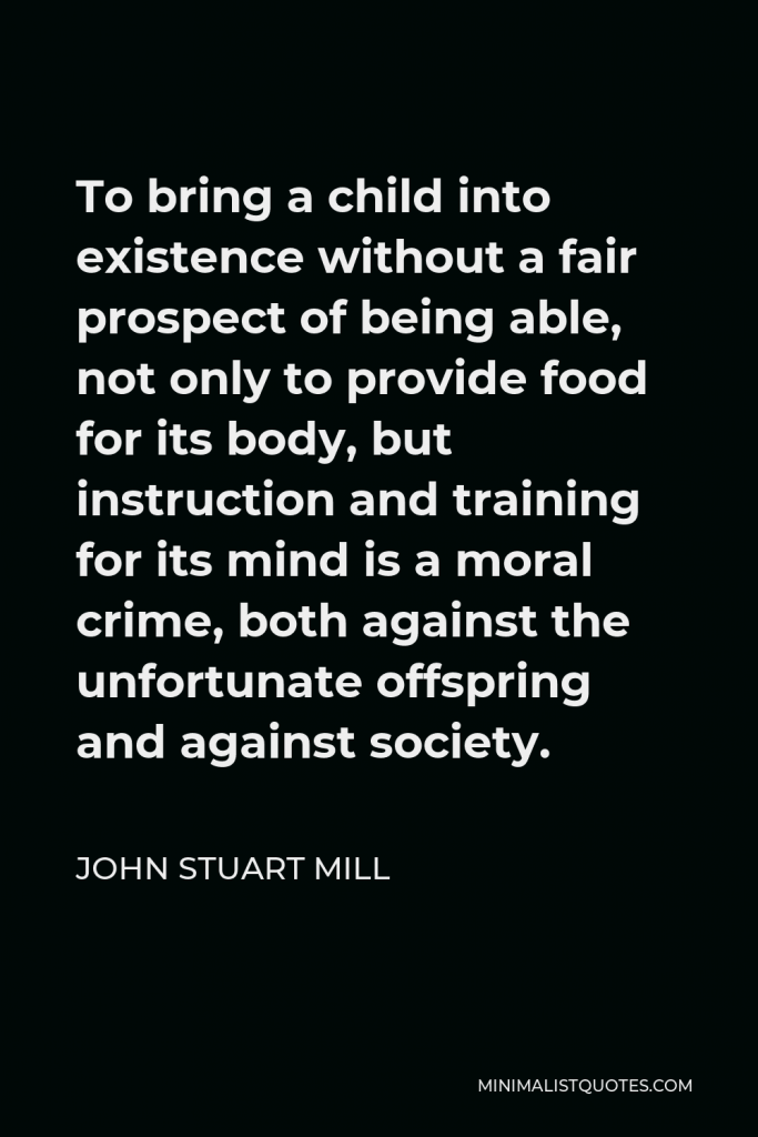 John Stuart Mill Quote - To bring a child into existence without a fair prospect of being able, not only to provide food for its body, but instruction and training for its mind is a moral crime, both against the unfortunate offspring and against society.