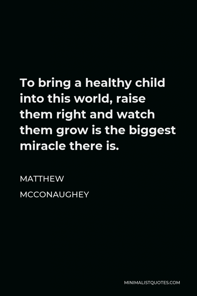 Matthew McConaughey Quote - To bring a healthy child into this world, raise them right and watch them grow is the biggest miracle there is.