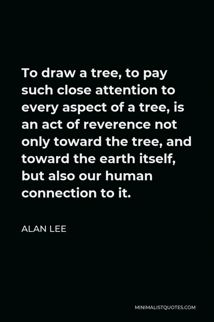 Alan Lee Quote - To draw a tree, to pay such close attention to every aspect of a tree, is an act of reverence not only toward the tree, and toward the earth itself, but also our human connection to it.