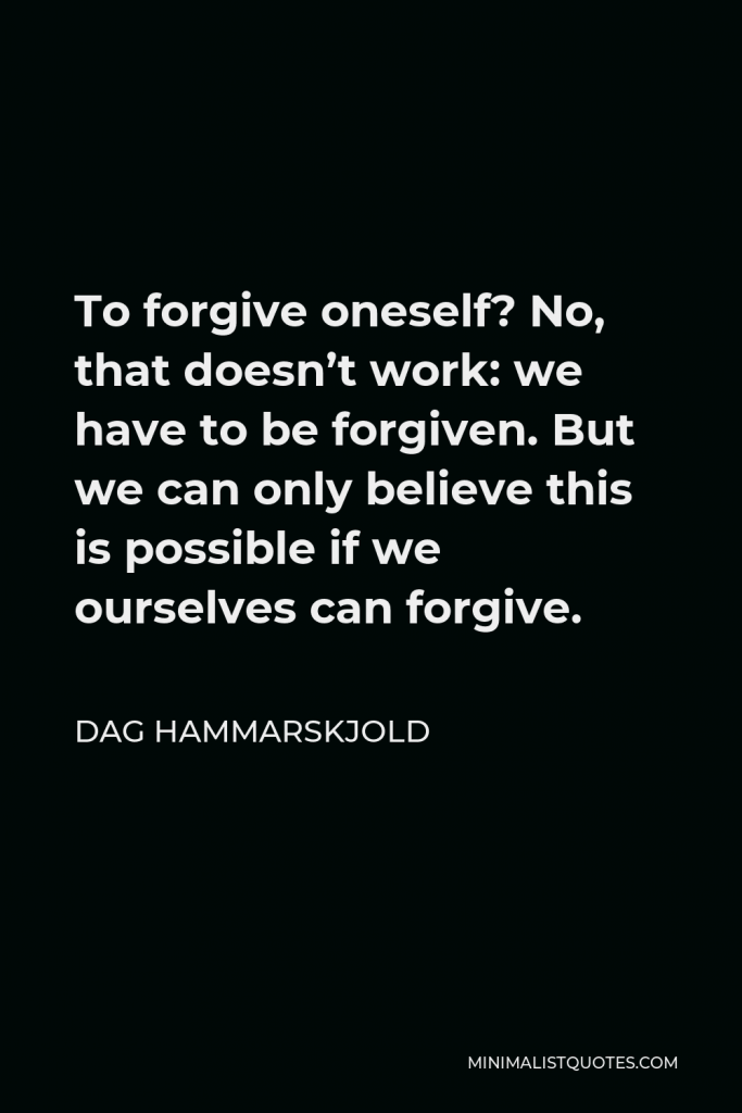 Dag Hammarskjold Quote - To forgive oneself? No, that doesn’t work: we have to be forgiven. But we can only believe this is possible if we ourselves can forgive.