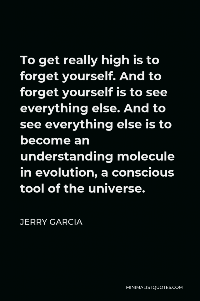 Jerry Garcia Quote - To get really high is to forget yourself. And to forget yourself is to see everything else. And to see everything else is to become an understanding molecule in evolution, a conscious tool of the universe.