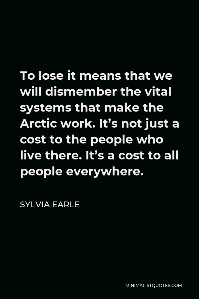 Sylvia Earle Quote - To lose it means that we will dismember the vital systems that make the Arctic work. It’s not just a cost to the people who live there. It’s a cost to all people everywhere.