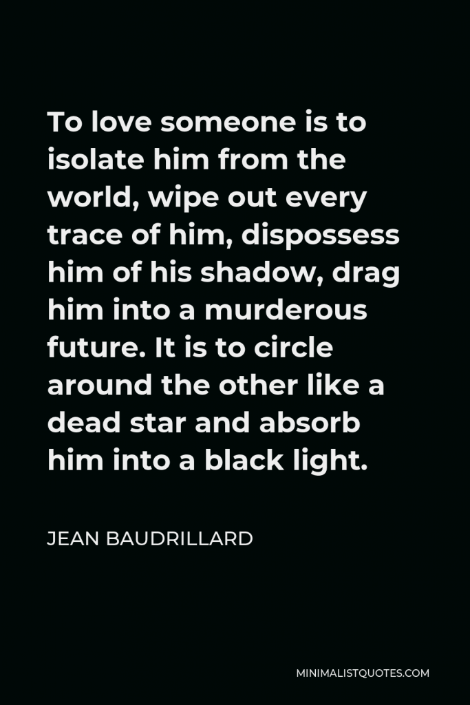 Jean Baudrillard Quote - To love someone is to isolate him from the world, wipe out every trace of him, dispossess him of his shadow, drag him into a murderous future. It is to circle around the other like a dead star and absorb him into a black light.