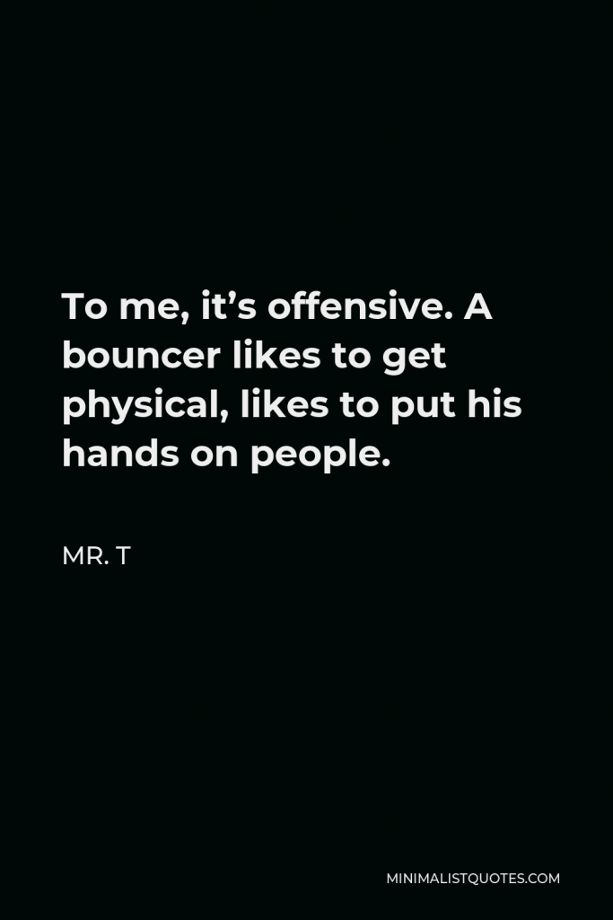Mr. T Quote - To me, it’s offensive. A bouncer likes to get physical, likes to put his hands on people.