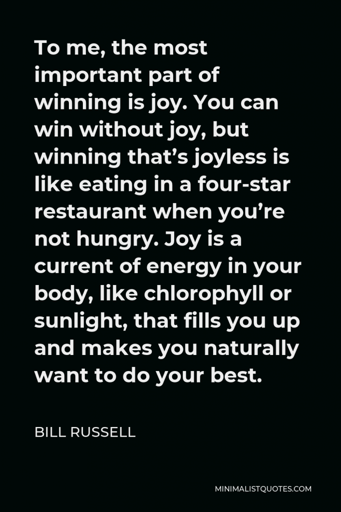 Bill Russell Quote - To me, the most important part of winning is joy. You can win without joy, but winning that’s joyless is like eating in a four-star restaurant when you’re not hungry. Joy is a current of energy in your body, like chlorophyll or sunlight, that fills you up and makes you naturally want to do your best.