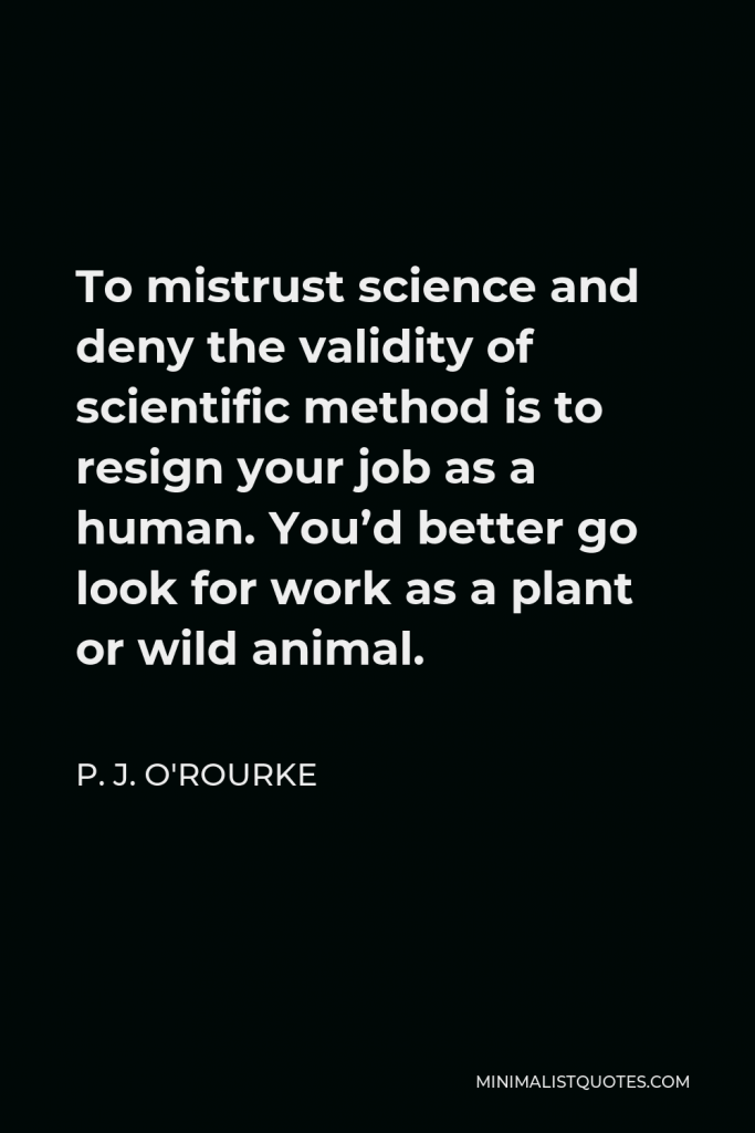 P. J. O'Rourke Quote - To mistrust science and deny the validity of scientific method is to resign your job as a human. You’d better go look for work as a plant or wild animal.