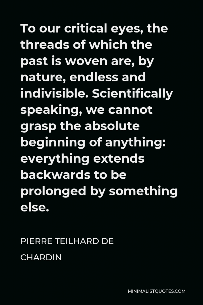 Pierre Teilhard de Chardin Quote - To our critical eyes, the threads of which the past is woven are, by nature, endless and indivisible. Scientifically speaking, we cannot grasp the absolute beginning of anything: everything extends backwards to be prolonged by something else.