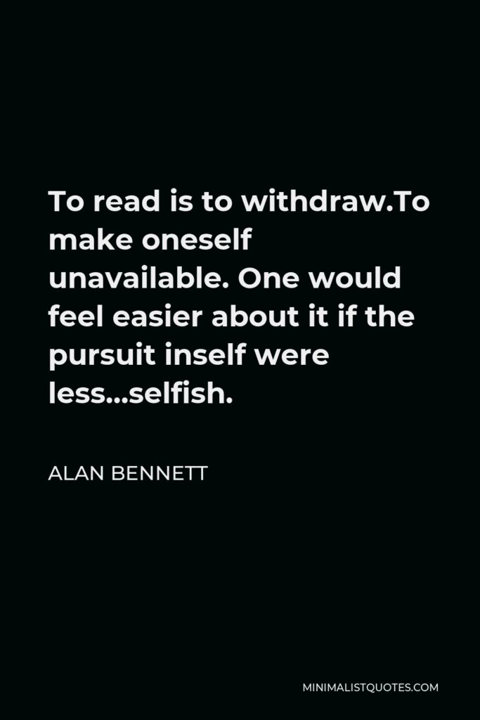 Alan Bennett Quote - To read is to withdraw.To make oneself unavailable. One would feel easier about it if the pursuit inself were less…selfish.