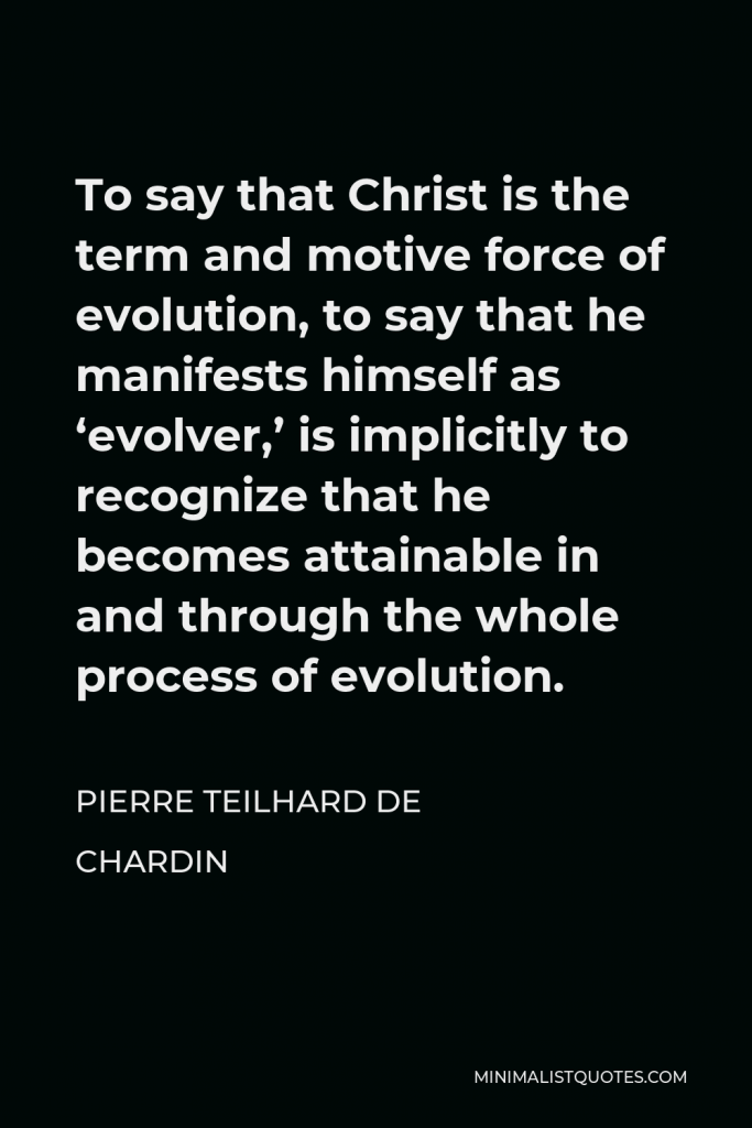 Pierre Teilhard de Chardin Quote - To say that Christ is the term and motive force of evolution, to say that he manifests himself as ‘evolver,’ is implicitly to recognize that he becomes attainable in and through the whole process of evolution.