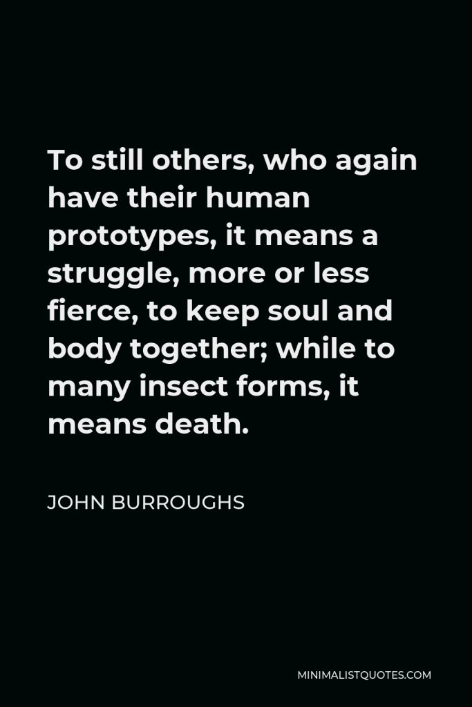 John Burroughs Quote - To still others, who again have their human prototypes, it means a struggle, more or less fierce, to keep soul and body together; while to many insect forms, it means death.