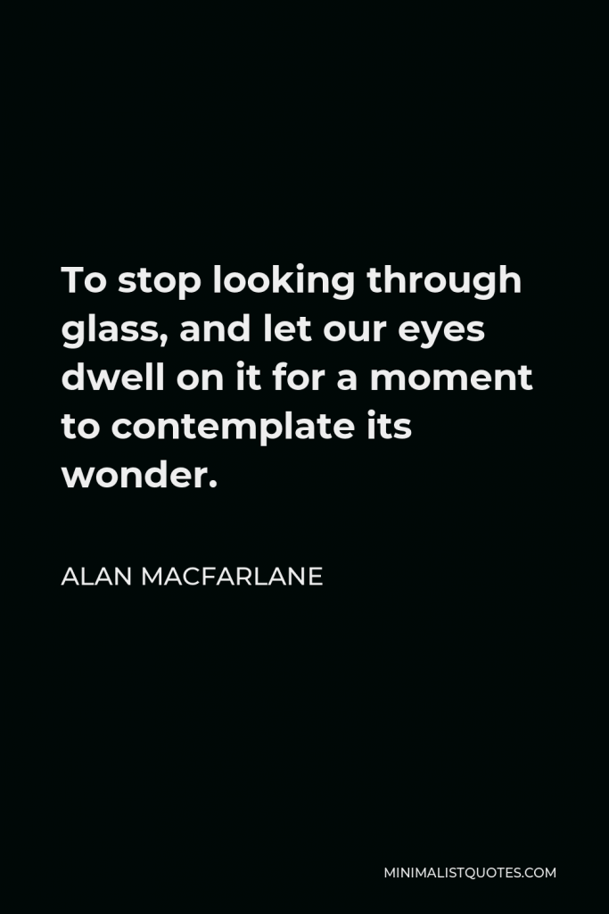 Alan Macfarlane Quote - To stop looking through glass, and let our eyes dwell on it for a moment to contemplate its wonder.
