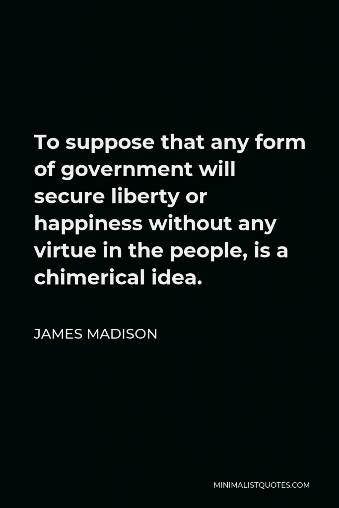 James Madison Quote - To suppose that any form of government will secure liberty or happiness without any virtue in the people, is a chimerical idea.