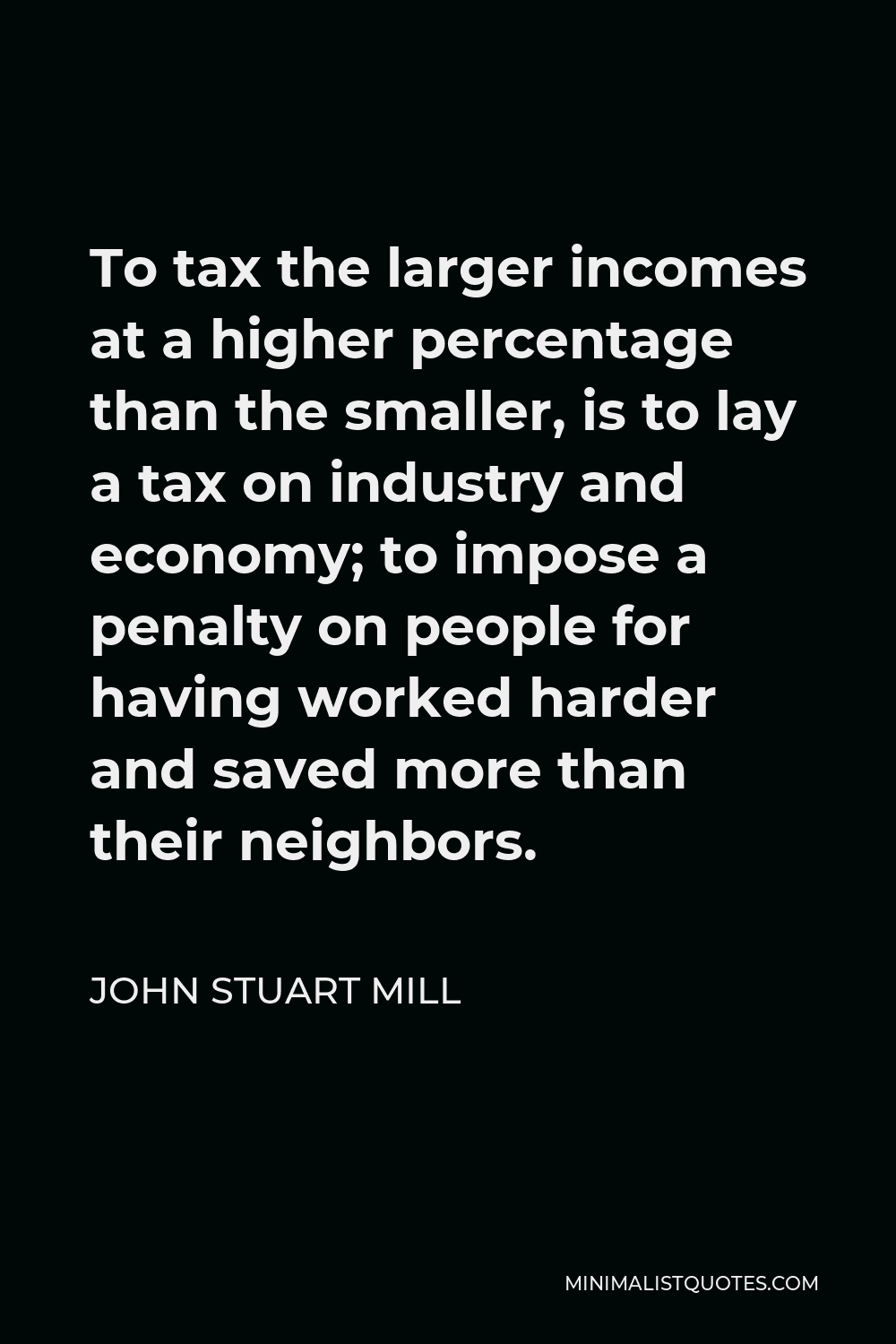 John Stuart Mill Quote - To tax the larger incomes at a higher percentage than the smaller, is to lay a tax on industry and economy; to impose a penalty on people for having worked harder and saved more than their neighbors.