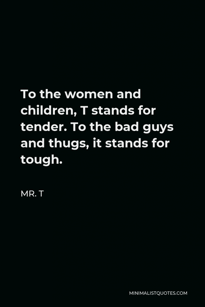 Mr. T Quote - To the women and children, T stands for tender. To the bad guys and thugs, it stands for tough.