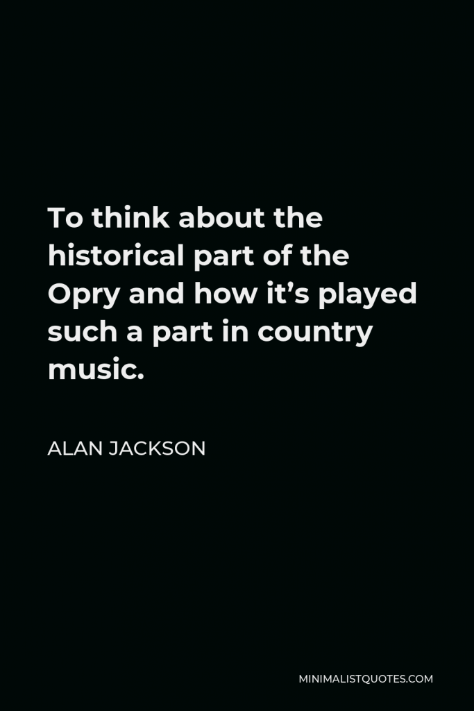 Alan Jackson Quote - To think about the historical part of the Opry and how it’s played such a part in country music.