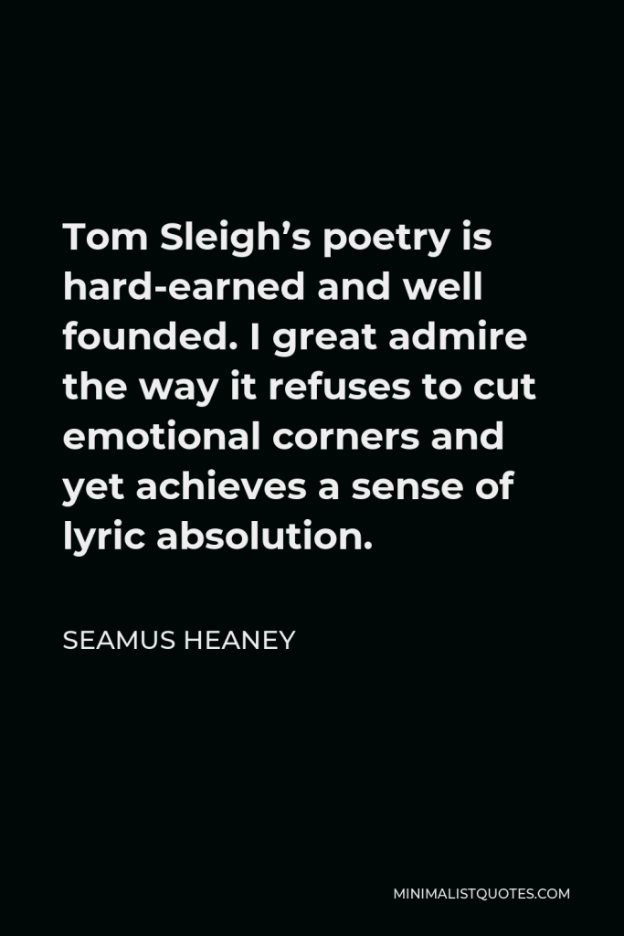 Seamus Heaney Quote - Tom Sleigh’s poetry is hard-earned and well founded. I great admire the way it refuses to cut emotional corners and yet achieves a sense of lyric absolution.