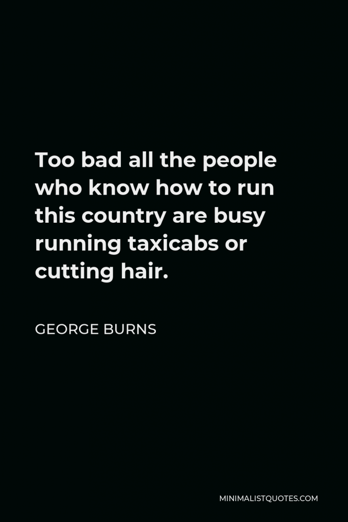 George Burns Quote - Too bad all the people who know how to run this country are busy running taxicabs or cutting hair.