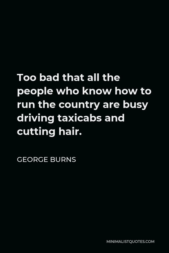 George Burns Quote - Too bad that all the people who know how to run the country are busy driving taxicabs and cutting hair.