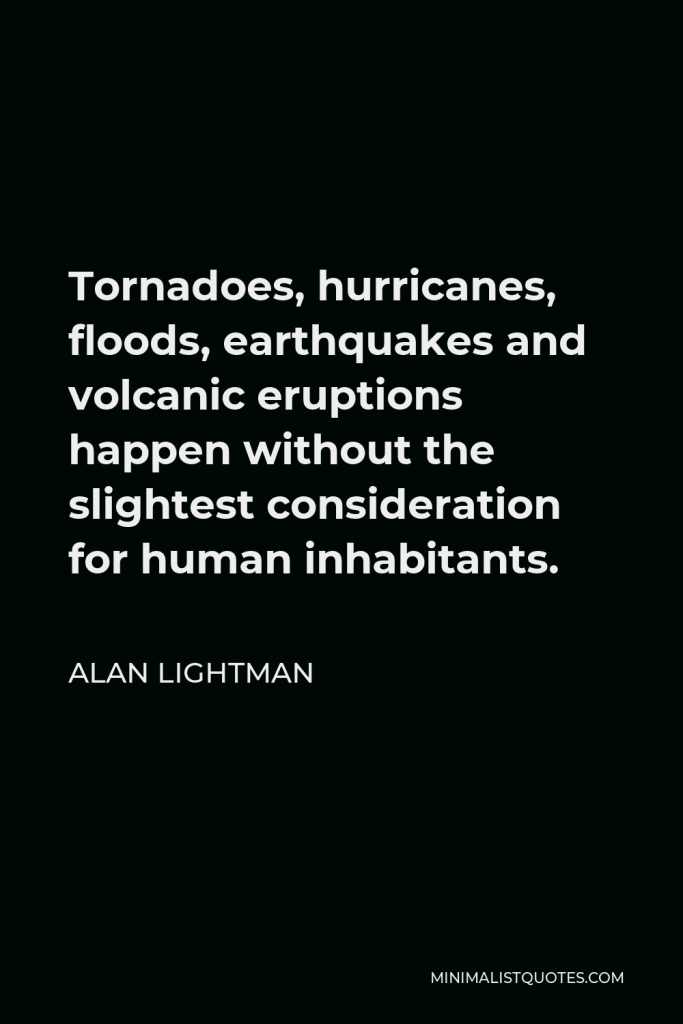 Alan Lightman Quote - Tornadoes, hurricanes, floods, earthquakes and volcanic eruptions happen without the slightest consideration for human inhabitants.