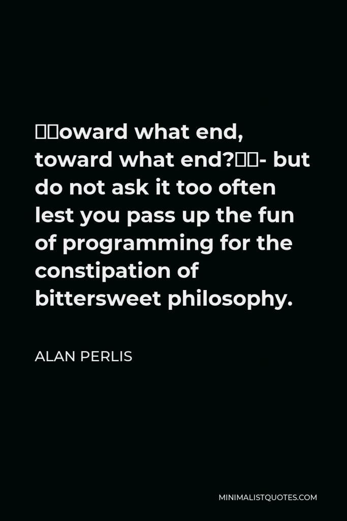 Alan Perlis Quote - “Toward what end, toward what end?”- but do not ask it too often lest you pass up the fun of programming for the constipation of bittersweet philosophy.