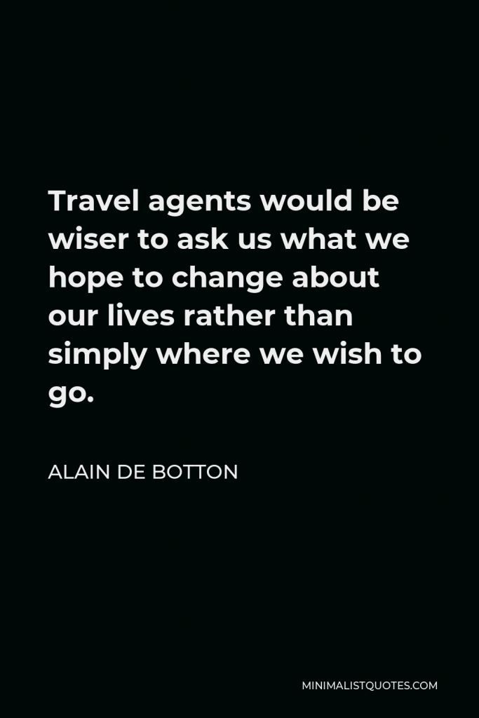 Alain de Botton Quote - Travel agents would be wiser to ask us what we hope to change about our lives rather than simply where we wish to go.