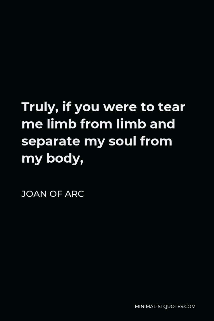 Joan of Arc Quote - Truly, if you were to tear me limb from limb and separate my soul from my body,