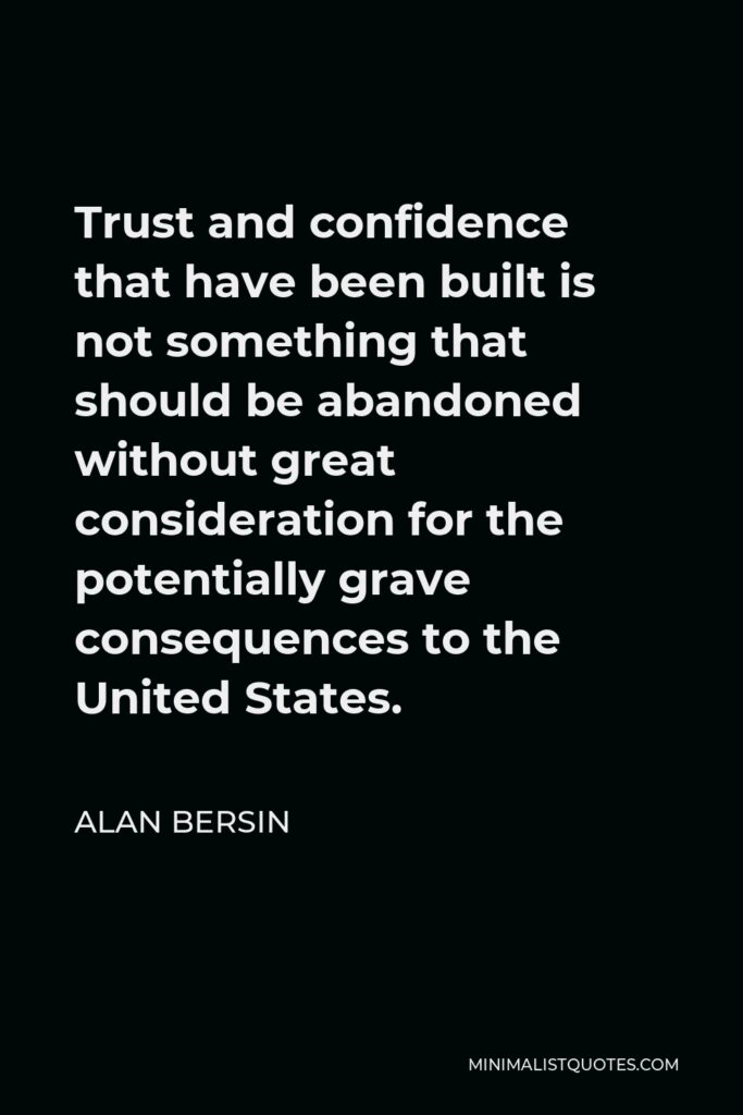Alan Bersin Quote - Trust and confidence that have been built is not something that should be abandoned without great consideration for the potentially grave consequences to the United States.