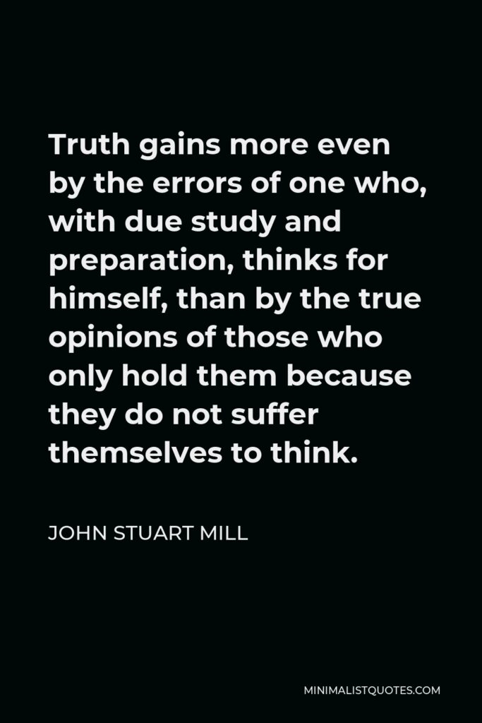 John Stuart Mill Quote - Truth gains more even by the errors of one who, with due study and preparation, thinks for himself, than by the true opinions of those who only hold them because they do not suffer themselves to think.
