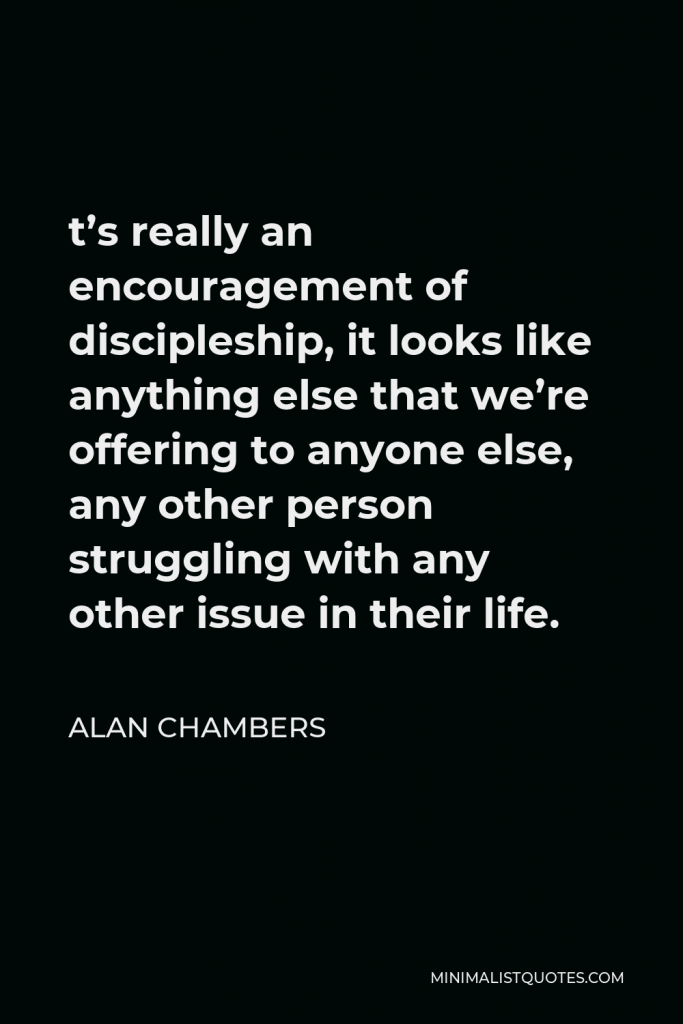 Alan Chambers Quote - t’s really an encouragement of discipleship, it looks like anything else that we’re offering to anyone else, any other person struggling with any other issue in their life.