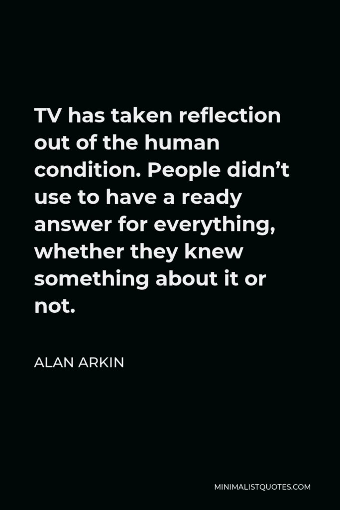Alan Arkin Quote - TV has taken reflection out of the human condition. People didn’t use to have a ready answer for everything, whether they knew something about it or not.