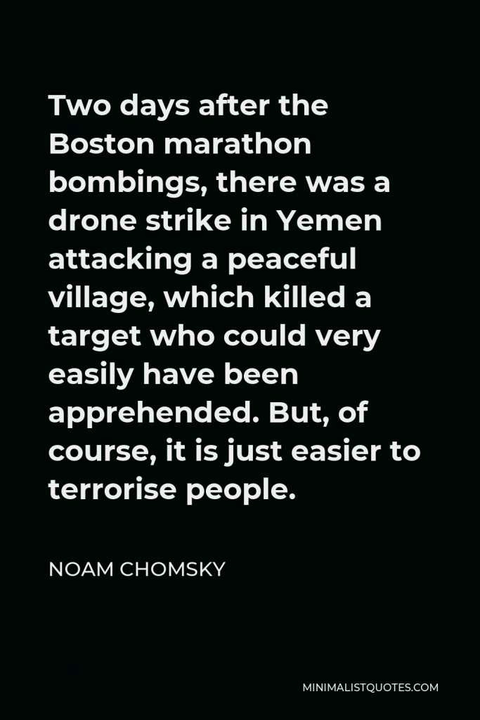 Noam Chomsky Quote - Two days after the Boston marathon bombings, there was a drone strike in Yemen attacking a peaceful village, which killed a target who could very easily have been apprehended. But, of course, it is just easier to terrorise people.