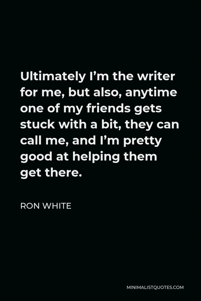 Ron White Quote - Ultimately I’m the writer for me, but also, anytime one of my friends gets stuck with a bit, they can call me, and I’m pretty good at helping them get there.