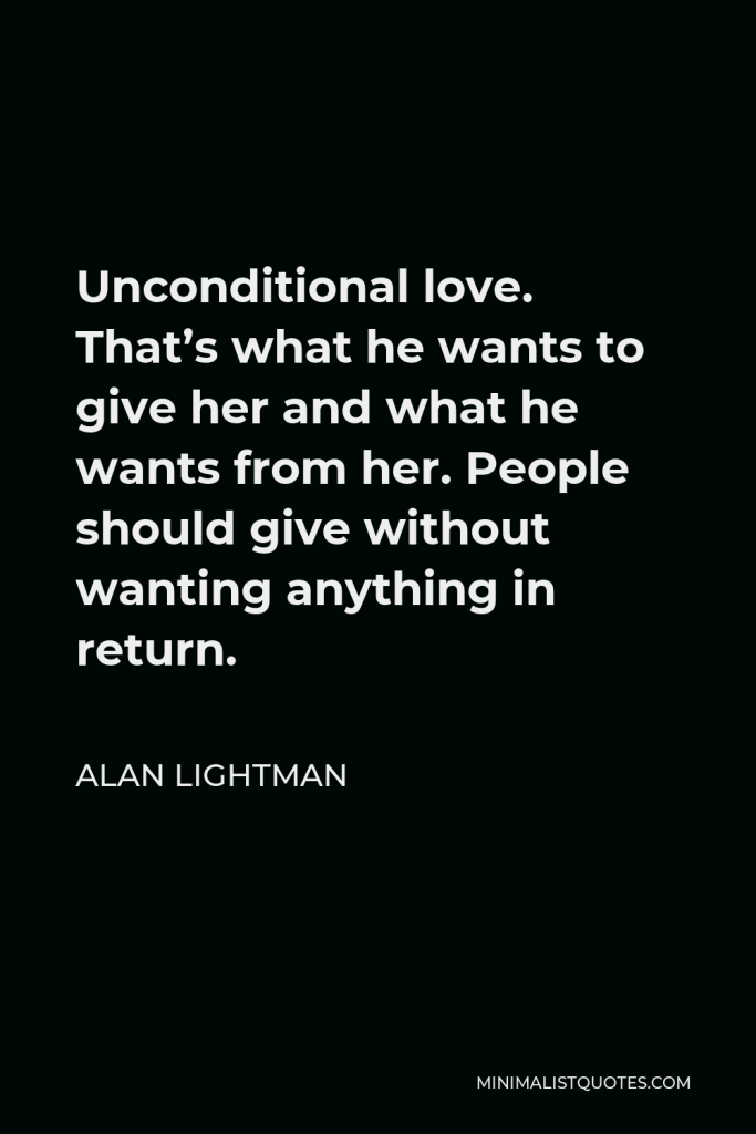 Alan Lightman Quote - Unconditional love. That’s what he wants to give her and what he wants from her. People should give without wanting anything in return.