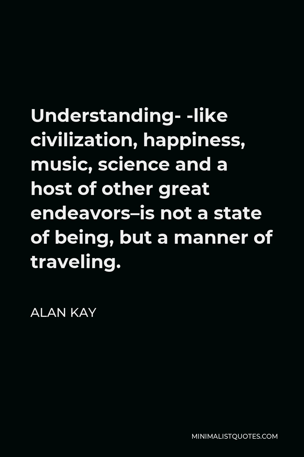 Alan Kay Quote - Understanding- -like civilization, happiness, music, science and a host of other great endeavors–is not a state of being, but a manner of traveling.