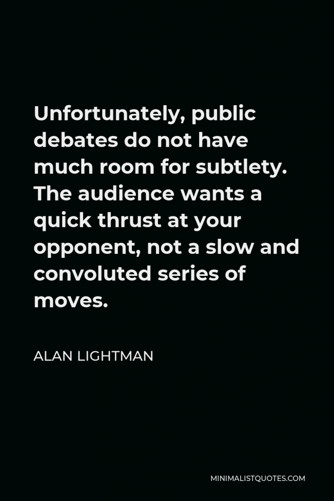 Alan Lightman Quote - Unfortunately, public debates do not have much room for subtlety. The audience wants a quick thrust at your opponent, not a slow and convoluted series of moves.