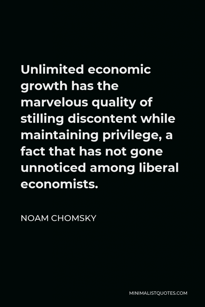 Noam Chomsky Quote - Unlimited economic growth has the marvelous quality of stilling discontent while maintaining privilege, a fact that has not gone unnoticed among liberal economists.