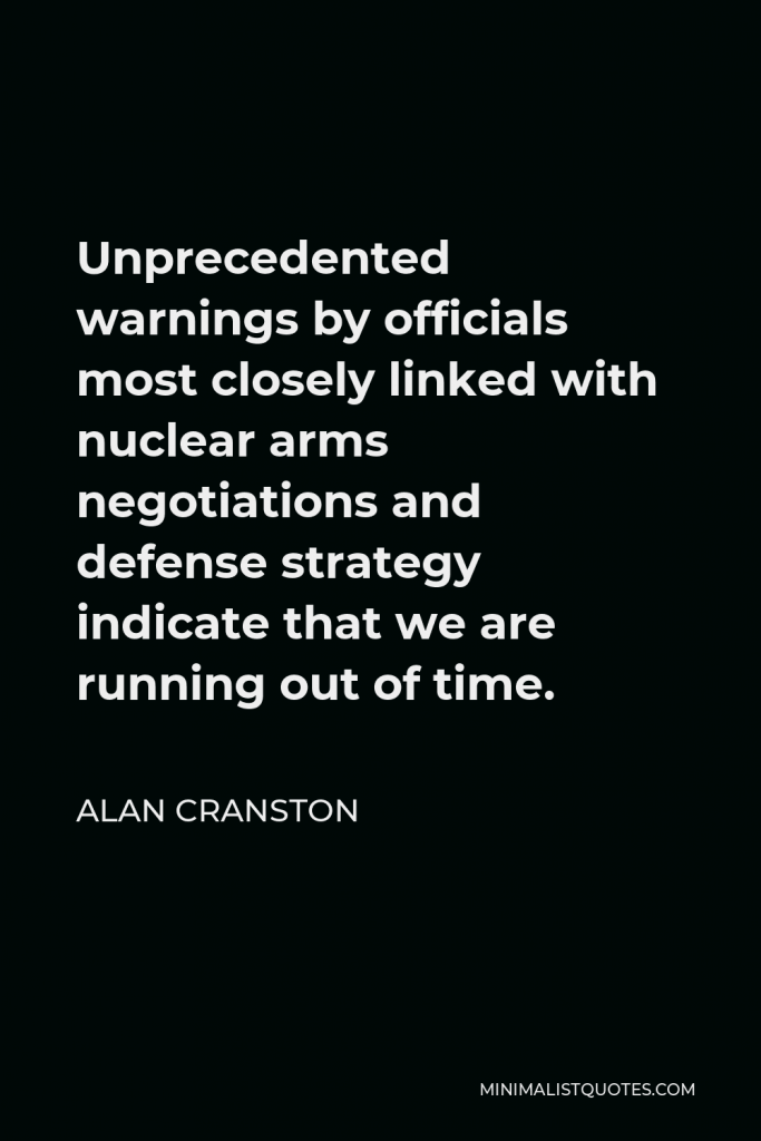 Alan Cranston Quote - Unprecedented warnings by officials most closely linked with nuclear arms negotiations and defense strategy indicate that we are running out of time.