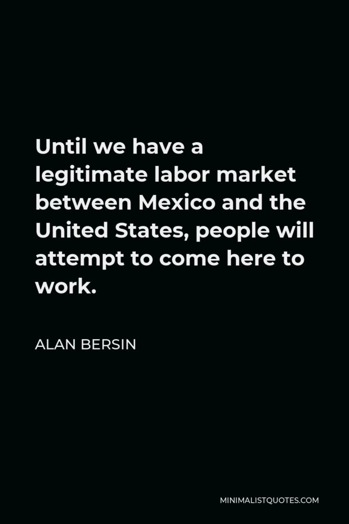Alan Bersin Quote - Until we have a legitimate labor market between Mexico and the United States, people will attempt to come here to work.