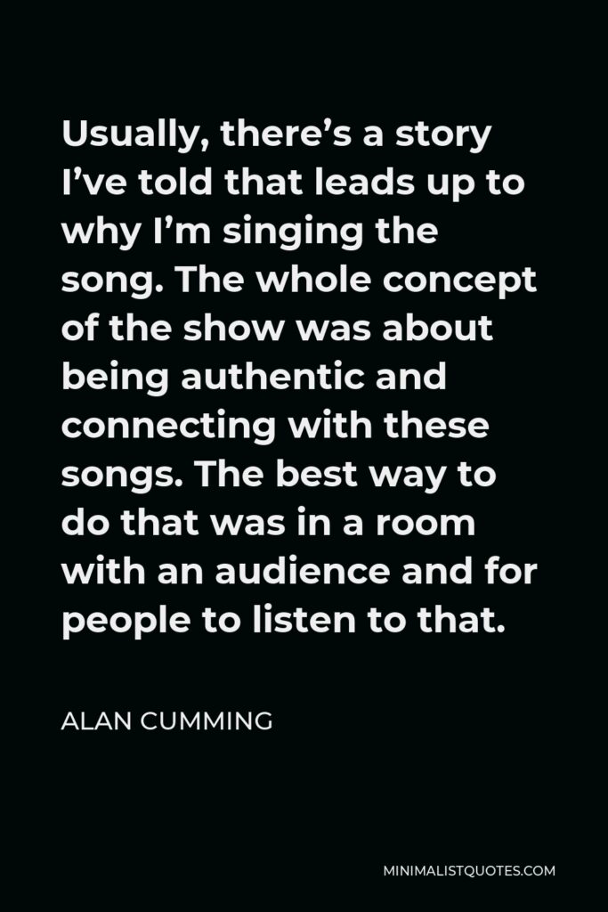 Alan Cumming Quote - Usually, there’s a story I’ve told that leads up to why I’m singing the song. The whole concept of the show was about being authentic and connecting with these songs. The best way to do that was in a room with an audience and for people to listen to that.